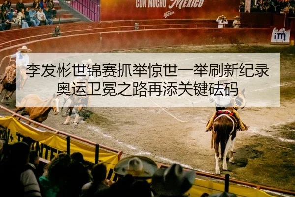 李发彬世锦赛抓举惊世一举刷新纪录 奥运卫冕之路再添关键砝码